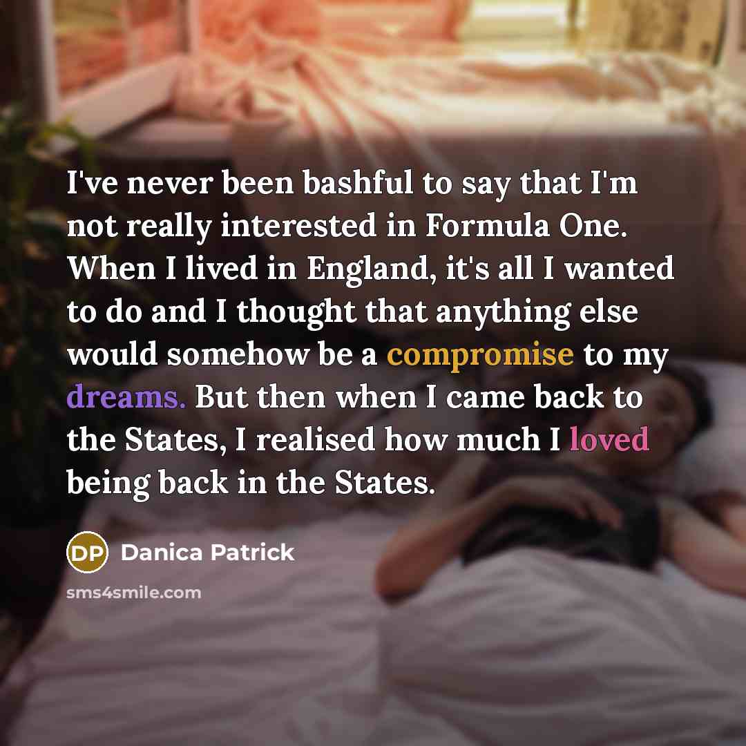 “I've never been bashful to say that I'm not really interested in Formula One. When I lived in England, it's all I wanted to do and I thought that anything else would somehow be a compromise to my dreams. But then when I came back to the States, I realised how much I loved being back in the States.” quote by Danica Patrick