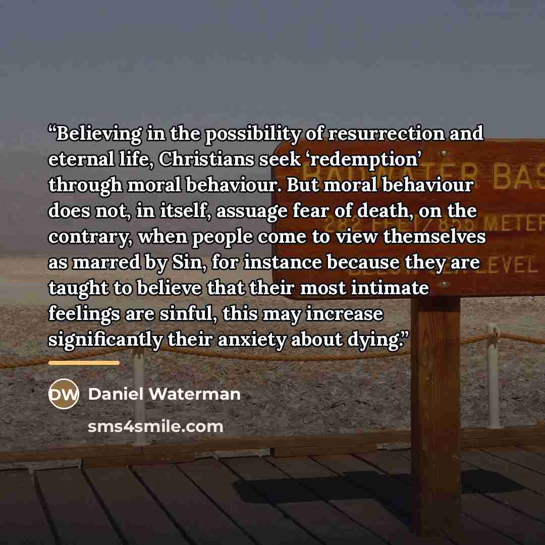 “Believing in the possibility of resurrection and eternal life, Christians seek ‘redemption’ through moral behaviour. But moral behaviour does not, in itself, assuage fear of death, on the contrary, when people come to view themselves as marred by Sin, for instance because they are taught to…” quote by Daniel Waterman