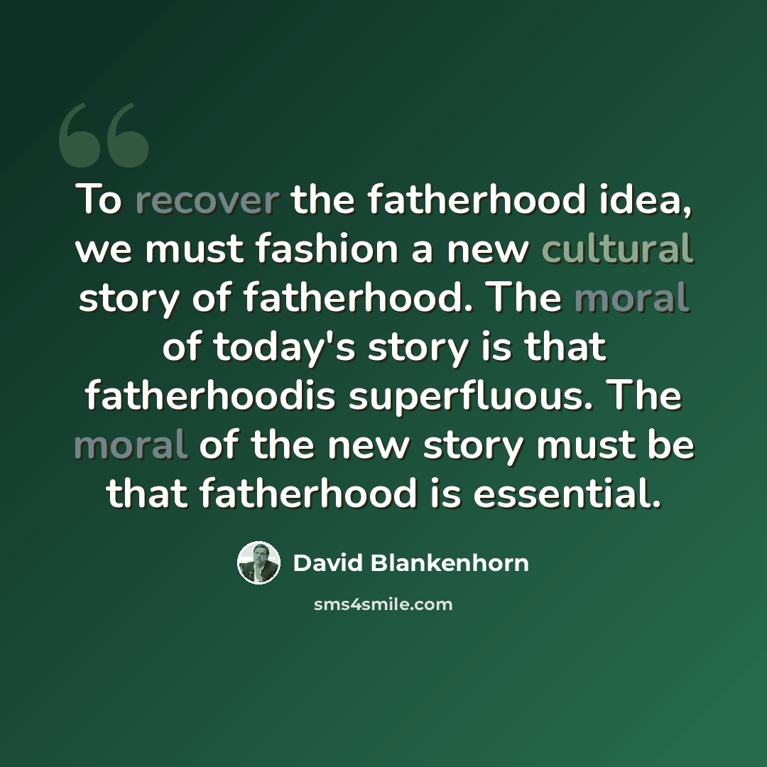 “To recover the fatherhood idea, we must fashion a new cultural story of fatherhood. The moral of today's story is that fatherhoodis superfluous. The moral of the new story must be that fatherhood is essential.” quote by David Blankenhorn