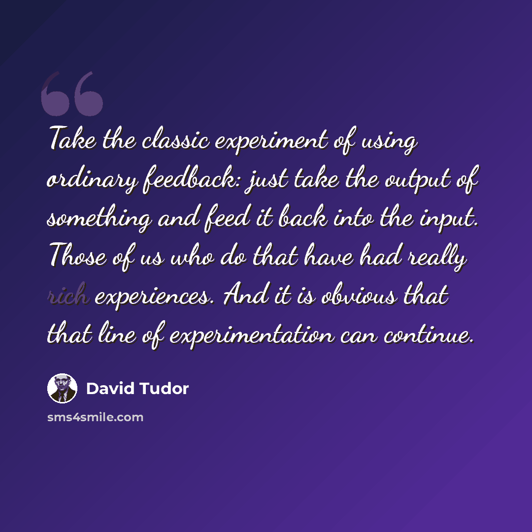 “Take the classic experiment of using ordinary feedback: just take the output of something and feed it back into the input. Those of us who do that have had really rich experiences. And it is obvious that that line of experimentation can continue.” quote by David Tudor