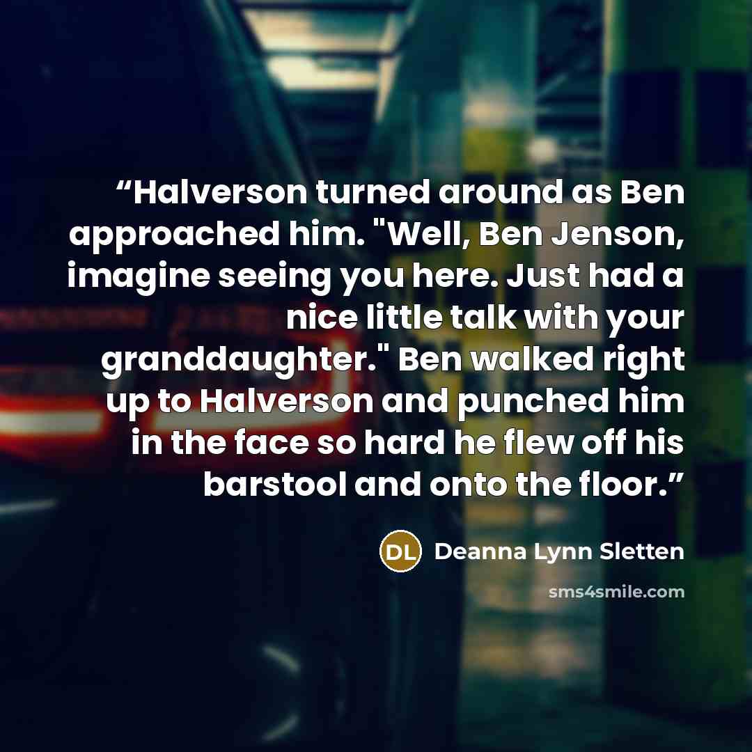 “Halverson turned around as Ben approached him. "Well, Ben Jenson, imagine seeing you here. Just had a nice little talk with your granddaughter." Ben walked right up to Halverson and punched him in the face so hard he flew off his barstool and onto the floor.” quote by Deanna Lynn Sletten