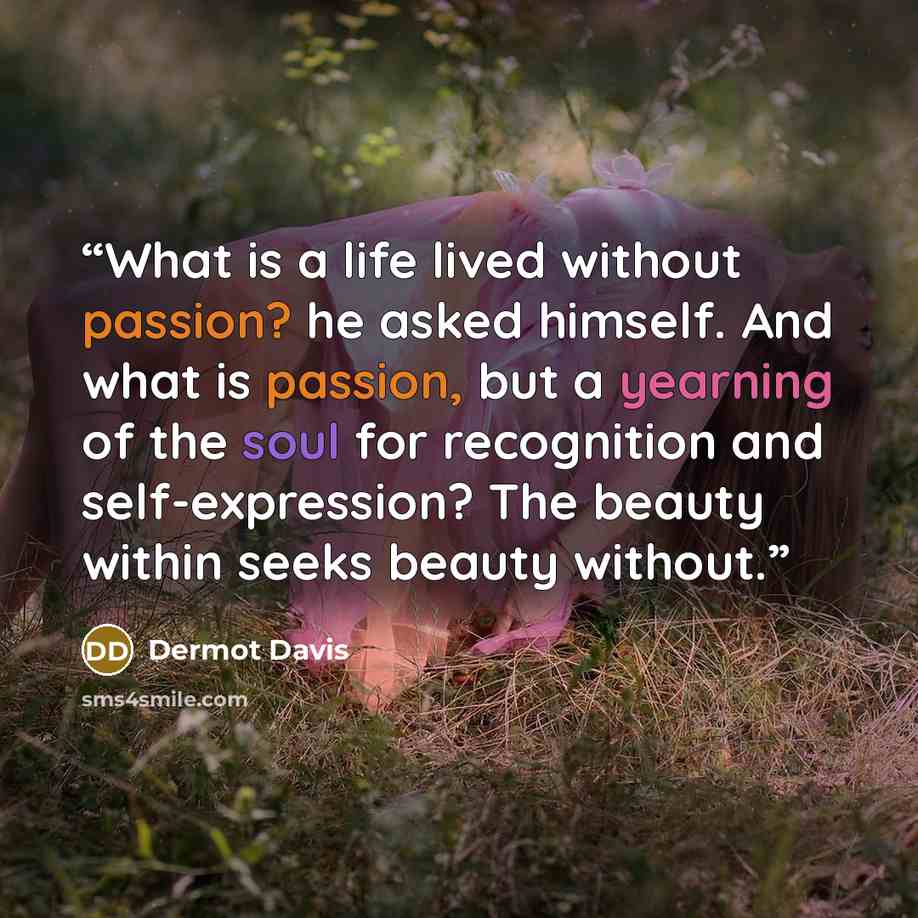 “What is a life lived without passion? he asked himself. And what is passion, but a yearning of the soul for recognition and self-expression? The beauty within seeks beauty without.” quote by Dermot Davis