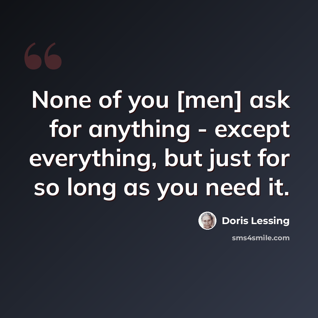 “None of you [men] ask for anything - except everything, but just for so long as you need it.” quote by Doris Lessing