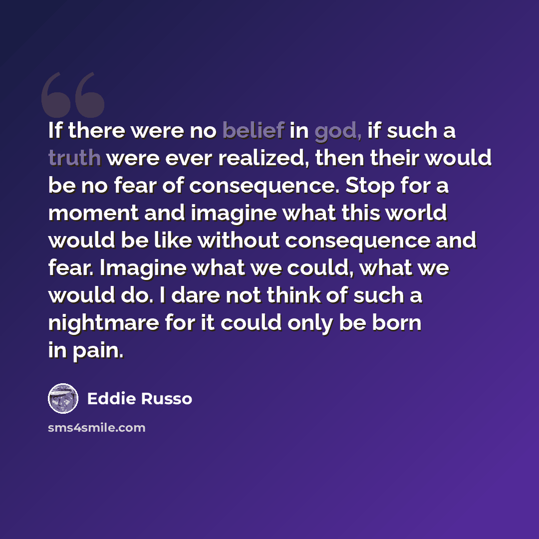“If there were no belief in god, if such a truth were ever realized, then their would be no fear of consequence. Stop for a moment and imagine what this world would be like without consequence and fear. Imagine what we could, what we would do. I dare not think of such a nightmare for it could only…” quote by Eddie Russo