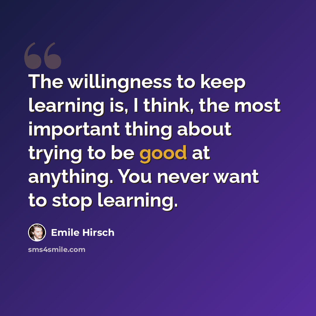 “The willingness to keep learning is, I think, the most important thing about trying to be good at anything. You never want to stop learning.” quote by Emile Hirsch