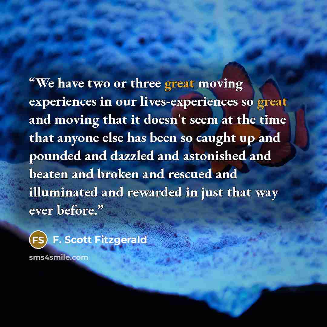 “We have two or three great moving experiences in our lives-experiences so great and moving that it doesn't seem at the time that anyone else has been so caught up and pounded and dazzled and astonished and beaten and broken and rescued and illuminated and rewarded in just that way ever before.” quote by F. Scott Fitzgerald