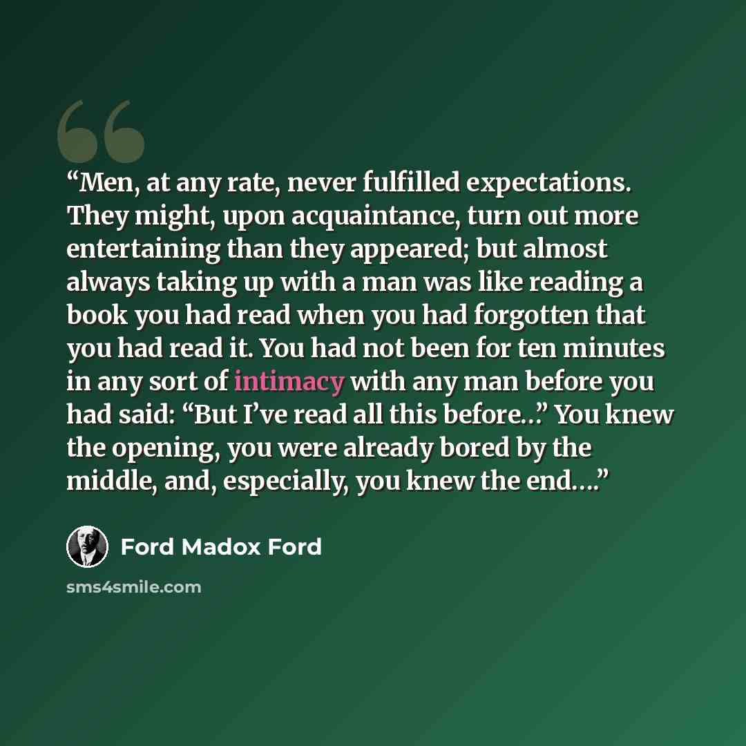 “Men, at any rate, never fulfilled expectations. They might, upon acquaintance, turn out more entertaining than they appeared; but almost always taking up with a man was like reading a book you had read when you had forgotten that you had read it. You had not been for ten minutes in any sort of…” quote by Ford Madox Ford