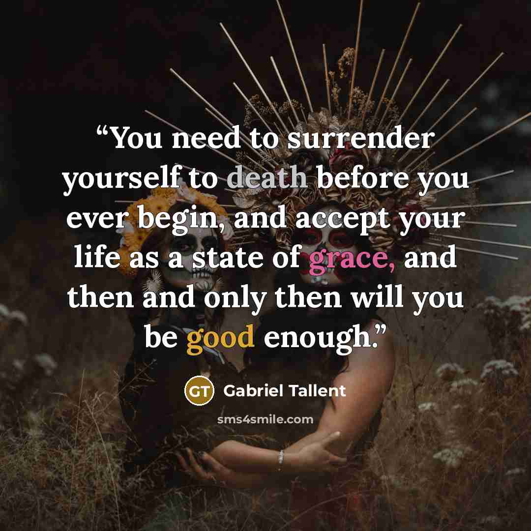 “You need to surrender yourself to death before you ever begin, and accept your life as a state of grace, and then and only then will you be good enough.” quote by Gabriel Tallent