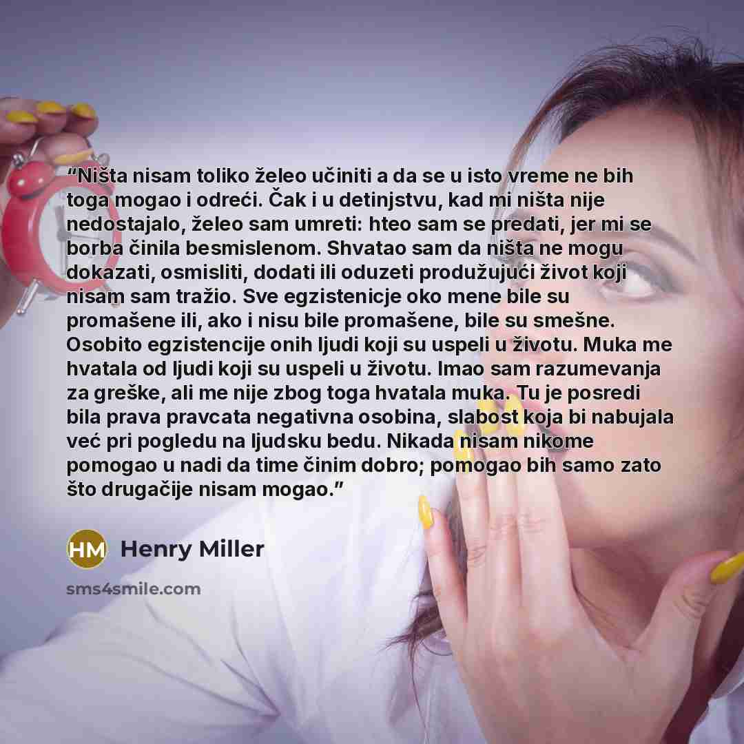 “Ništa nisam toliko želeo učiniti a da se u isto vreme ne bih toga mogao i odreći. Čak i u detinjstvu, kad mi ništa nije nedostajalo, želeo sam umreti: hteo sam se predati, jer mi se borba činila besmislenom. Shvatao sam da ništa ne mogu dokazati, osmisliti, dodati ili oduzeti produžujući život…” quote by Henry Miller
