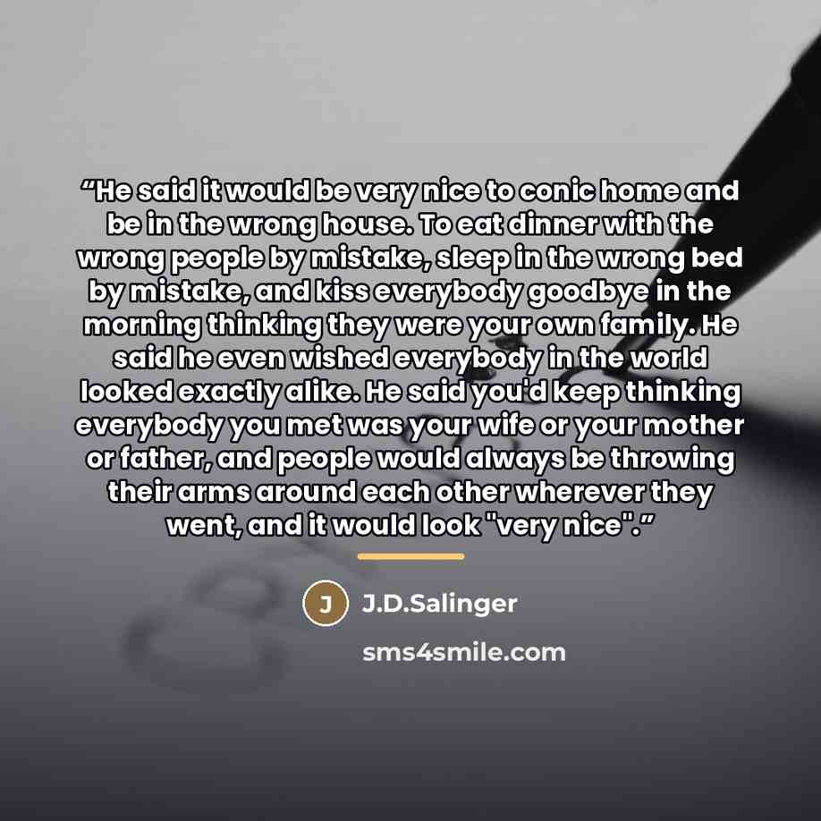 “He said it would be very nice to conic home and be in the wrong house. To eat dinner with the wrong people by mistake, sleep in the wrong bed by mistake, and kiss everybody goodbye in the morning thinking they were your own family. He said he even wished everybody in the world looked exactly…” quote by Anonymous
