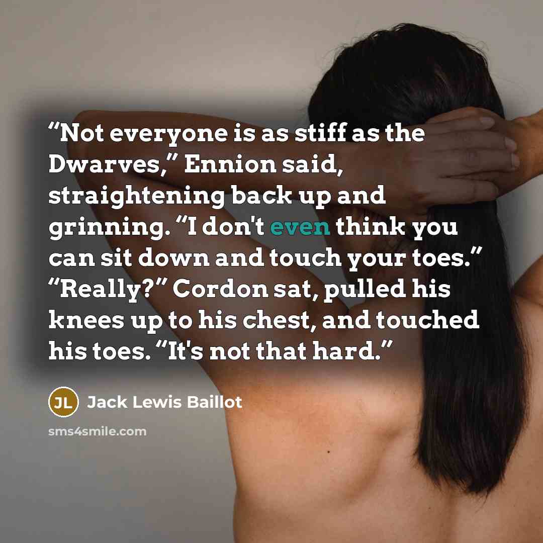 “Not everyone is as stiff as the Dwarves,” Ennion said, straightening back up and grinning. “I don't even think you can sit down and touch your toes.” “Really?” Cordon sat, pulled his knees up to his chest, and touched his toes. “It's not that hard.” quote by Jack Lewis Baillot