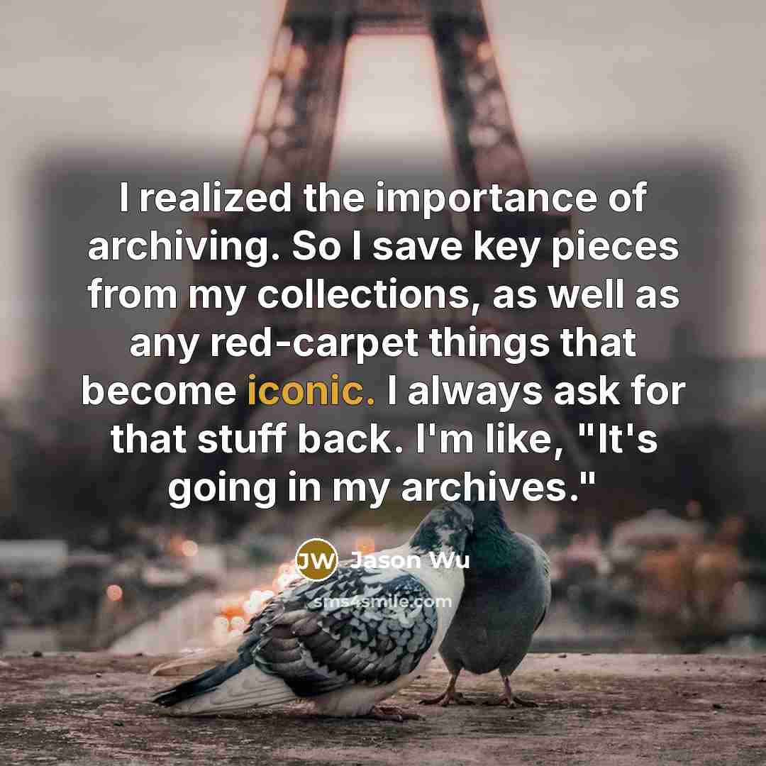 “I realized the importance of archiving. So I save key pieces from my collections, as well as any red-carpet things that become iconic. I always ask for that stuff back. I'm like, "It's going in my archives."” quote by Jason Wu