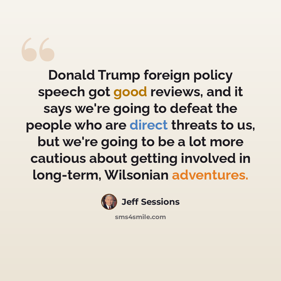 “Donald Trump foreign policy speech got good reviews, and it says we're going to defeat the people who are direct threats to us, but we're going to be a lot more cautious about getting involved in long-term, Wilsonian adventures.” quote by Jeff Sessions