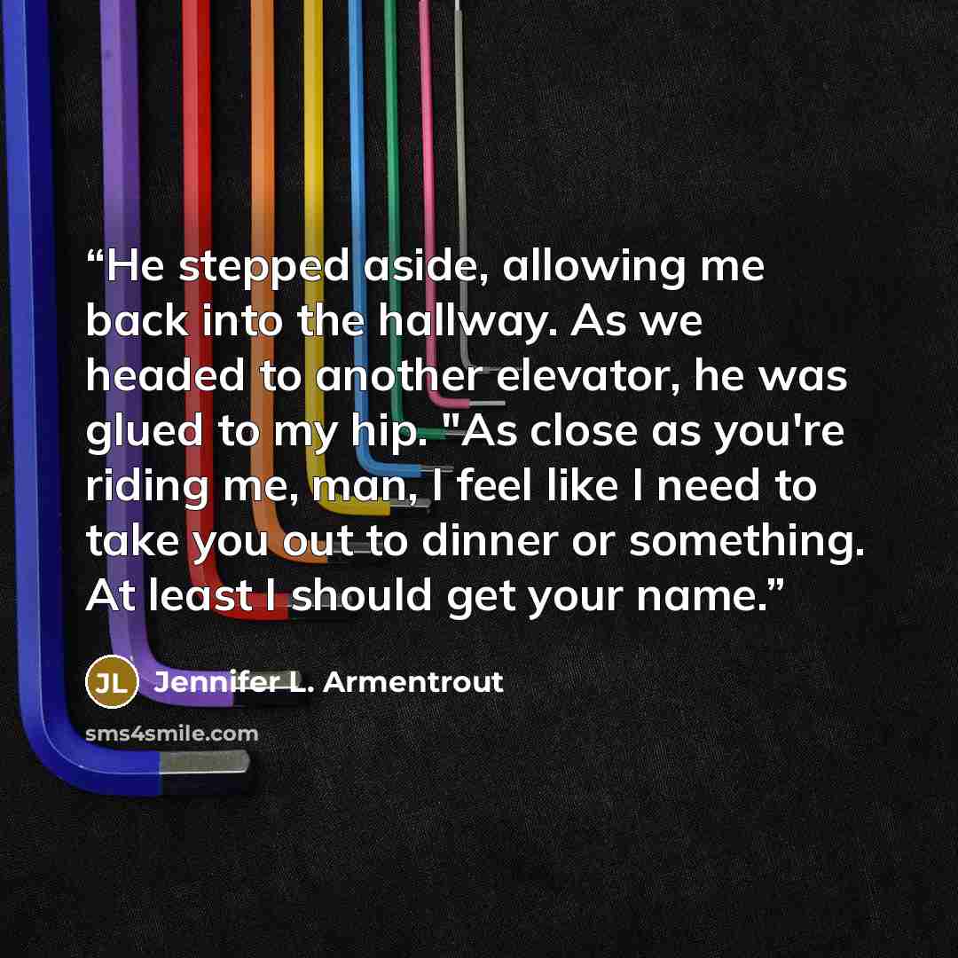 “He stepped aside, allowing me back into the hallway. As we headed to another elevator, he was glued to my hip. "As close as you're riding me, man, I feel like I need to take you out to dinner or something. At least I should get your name.” quote by Jennifer L. Armentrout