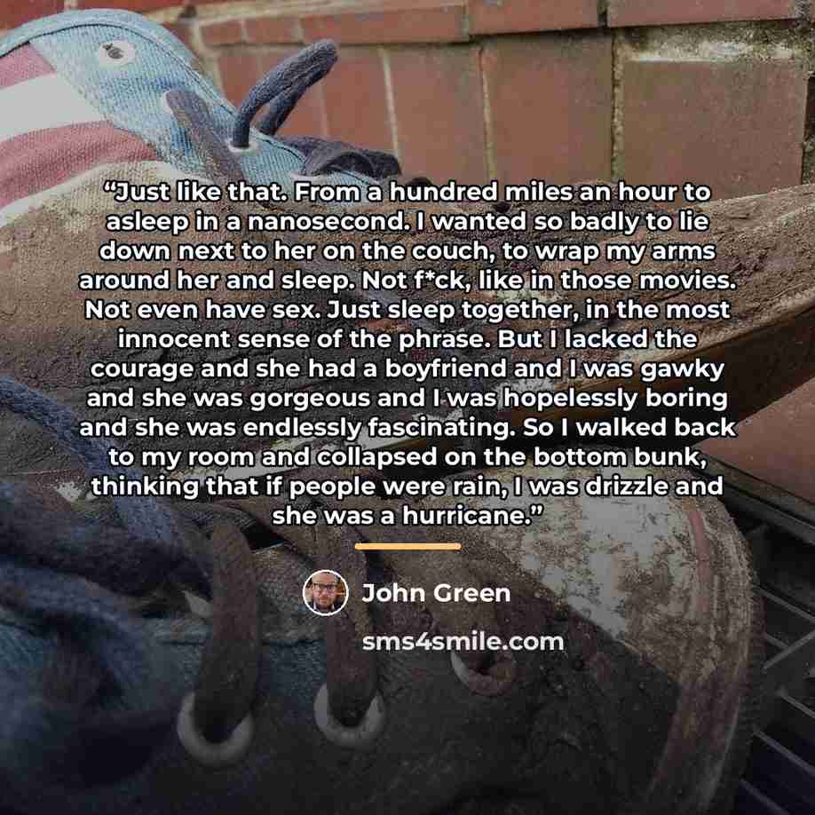 “Just like that. From a hundred miles an hour to asleep in a nanosecond. I wanted so badly to lie down next to her on the couch, to wrap my arms around her and sleep. Not f*ck, like in those movies. Not even have sex. Just sleep together, in the most innocent sense of the phrase. But I lacked the…” quote by John Green