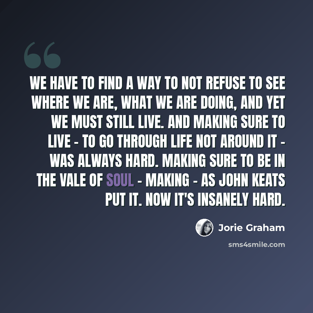“We have to find a way to not refuse to see where we are, what we are doing, and yet we must still live. And making sure to live - to go through life not around it - was always hard. Making sure to be in the vale of soul - making - as John Keats put it. Now it's insanely hard.” quote by Jorie Graham