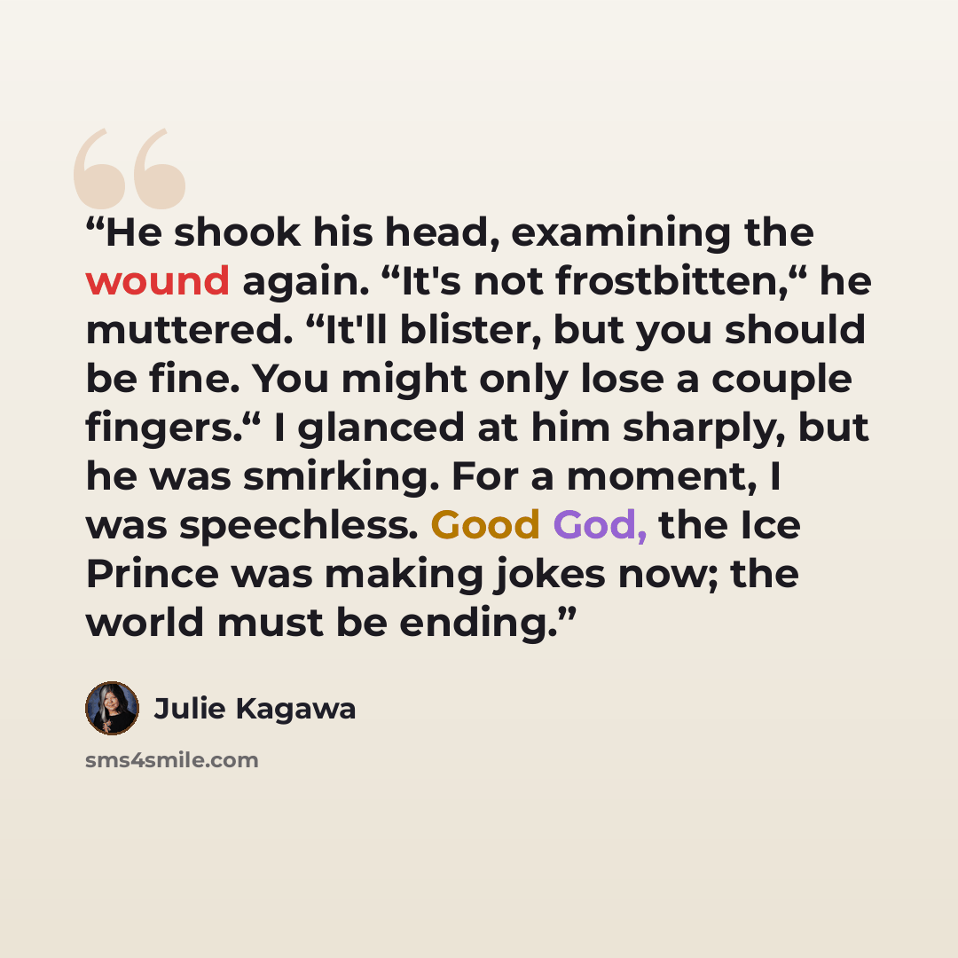 “He shook his head, examining the wound again. “It's not frostbitten,“ he muttered. “It'll blister, but you should be fine. You might only lose a couple fingers.“ I glanced at him sharply, but he was smirking. For a moment, I was speechless. Good God, the Ice Prince was making jokes now; the world…” quote by Julie Kagawa
