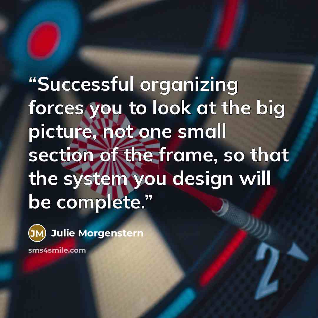 “Successful organizing forces you to look at the big picture, not one small section of the frame, so that the system you design will be complete.” quote by Julie Morgenstern