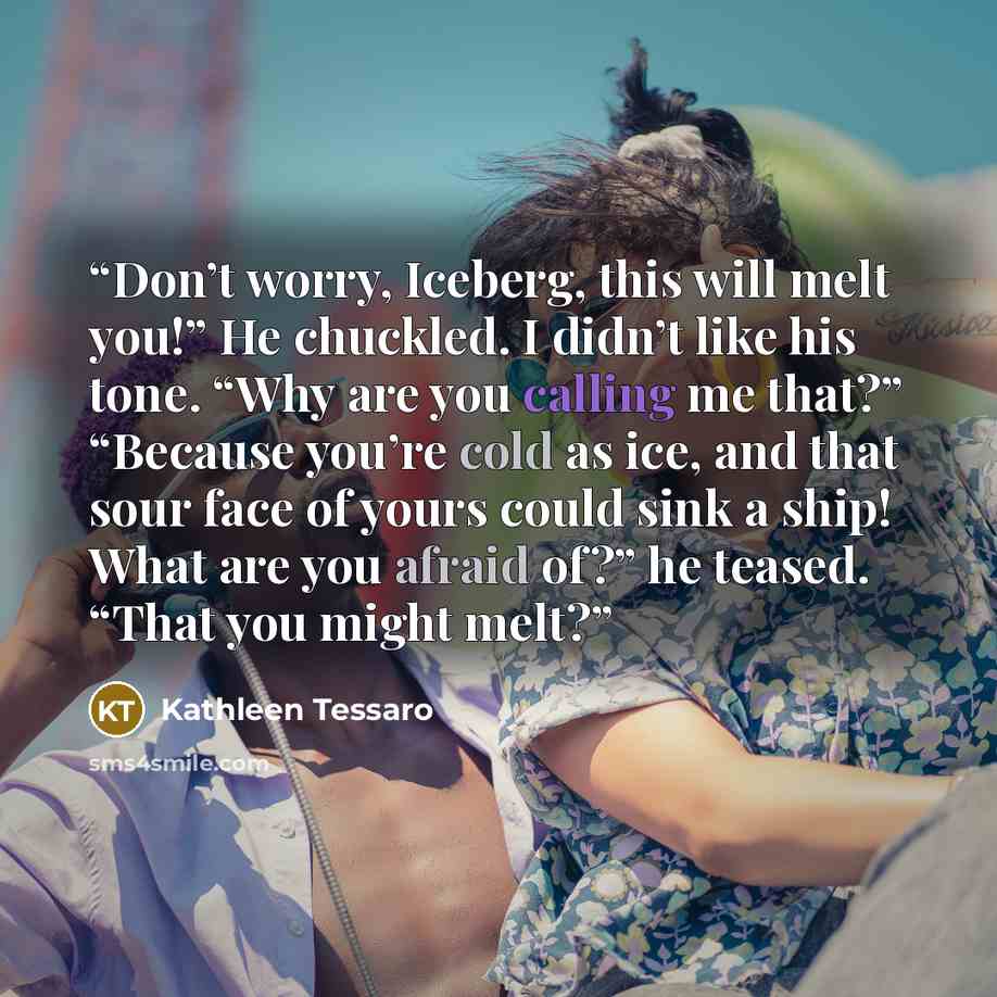 “Don’t worry, Iceberg, this will melt you!” He chuckled. I didn’t like his tone. “Why are you calling me that?” “Because you’re cold as ice, and that sour face of yours could sink a ship! What are you afraid of?” he teased. “That you might melt?” quote by Kathleen Tessaro