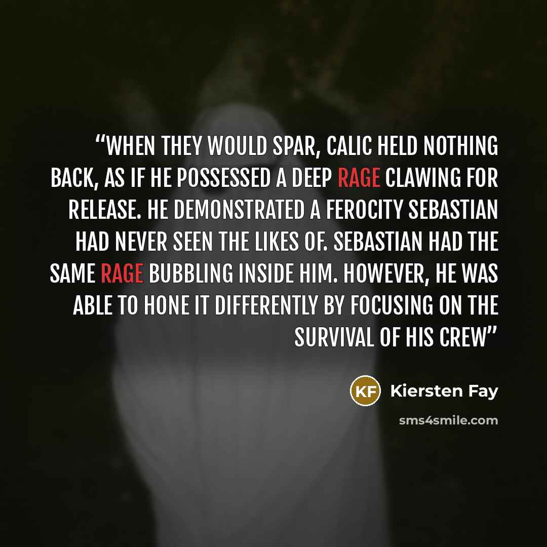 “When they would spar, Calic held nothing back, as if he possessed a deep rage clawing for release. He demonstrated a ferocity Sebastian had never seen the likes of. Sebastian had the same rage bubbling inside him. However, he was able to hone it differently by focusing on the survival of his crew” quote by Kiersten Fay