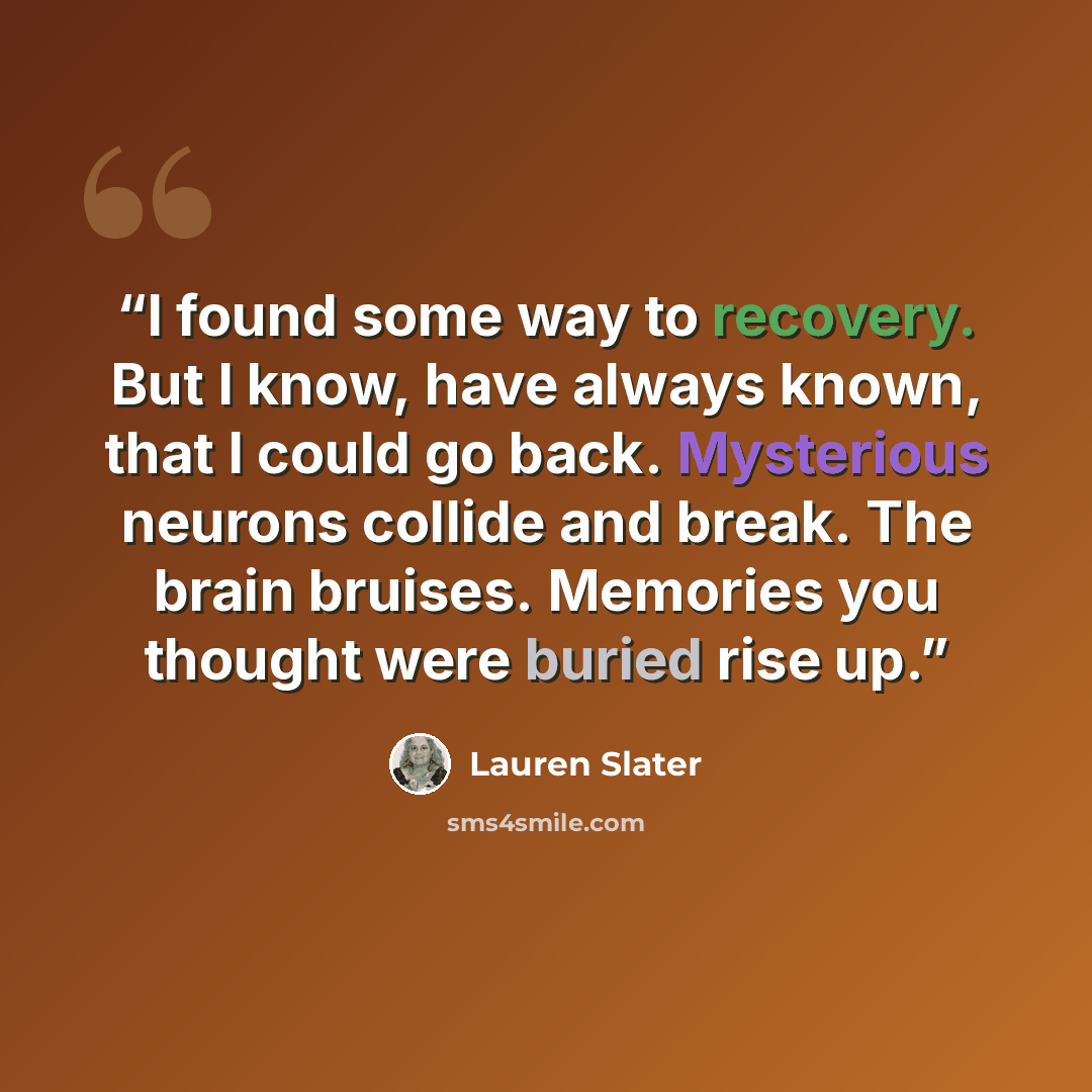 “I found some way to recovery. But I know, have always known, that I could go back. Mysterious neurons collide and break. The brain bruises. Memories you thought were buried rise up.” quote by Lauren Slater