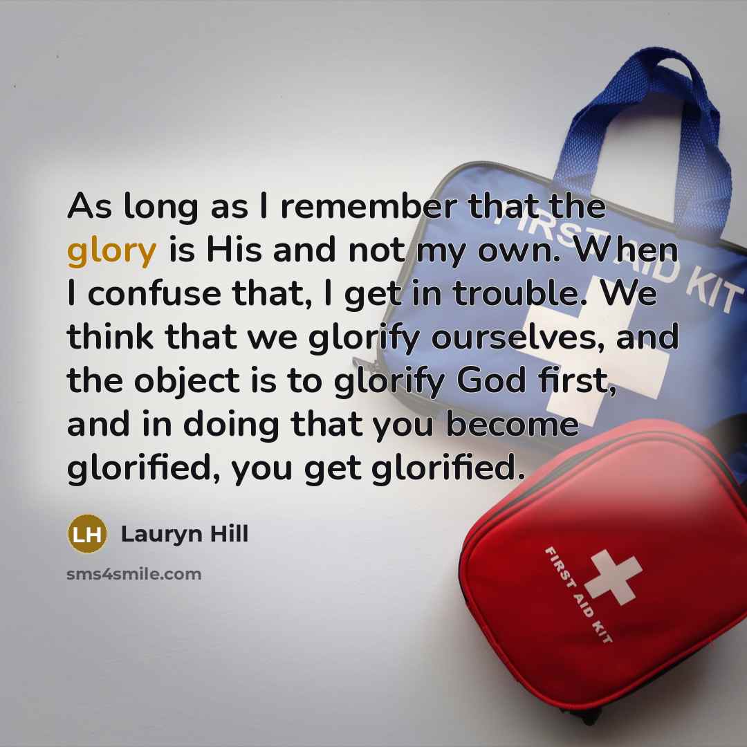 “As long as I remember that the glory is His and not my own. When I confuse that, I get in trouble. We think that we glorify ourselves, and the object is to glorify God first, and in doing that you become glorified, you get glorified.” quote by Lauryn Hill