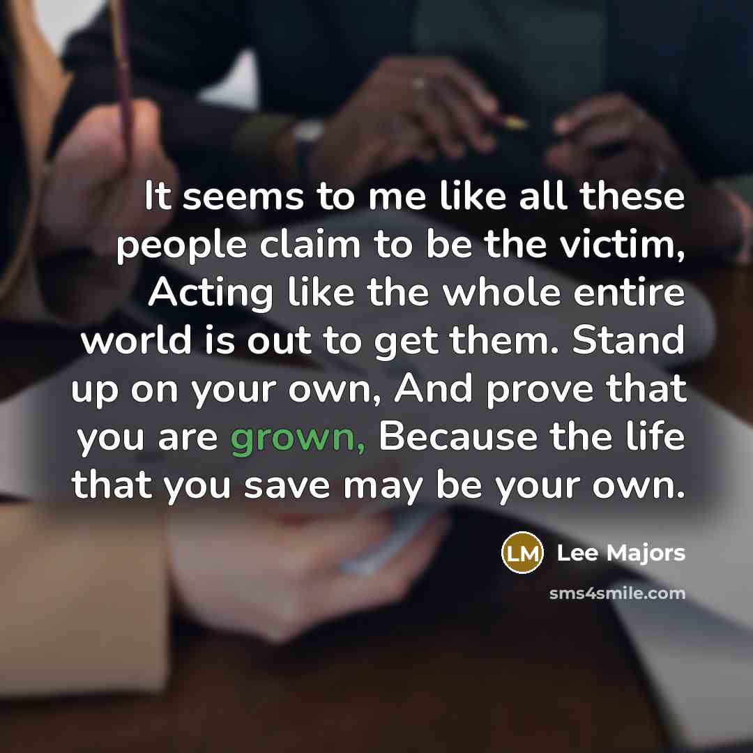 “It seems to me like all these people claim to be the victim, Acting like the whole entire world is out to get them. Stand up on your own, And prove that you are grown, Because the life that you save may be your own.” quote by Lee Majors