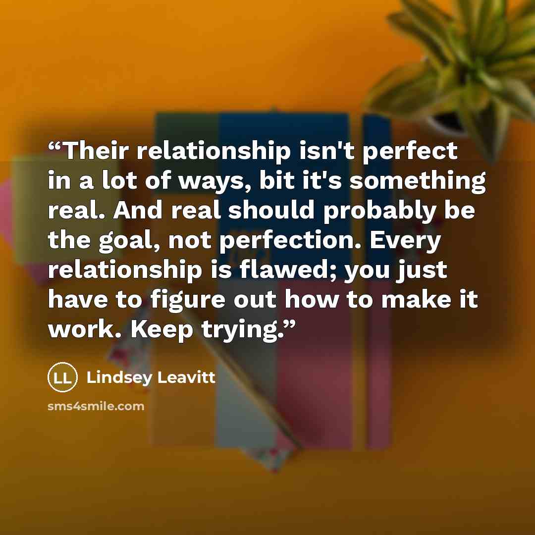 “Their relationship isn't perfect in a lot of ways, bit it's something real. And real should probably be the goal, not perfection. Every relationship is flawed; you just have to figure out how to make it work. Keep trying.” quote by Lindsey Leavitt