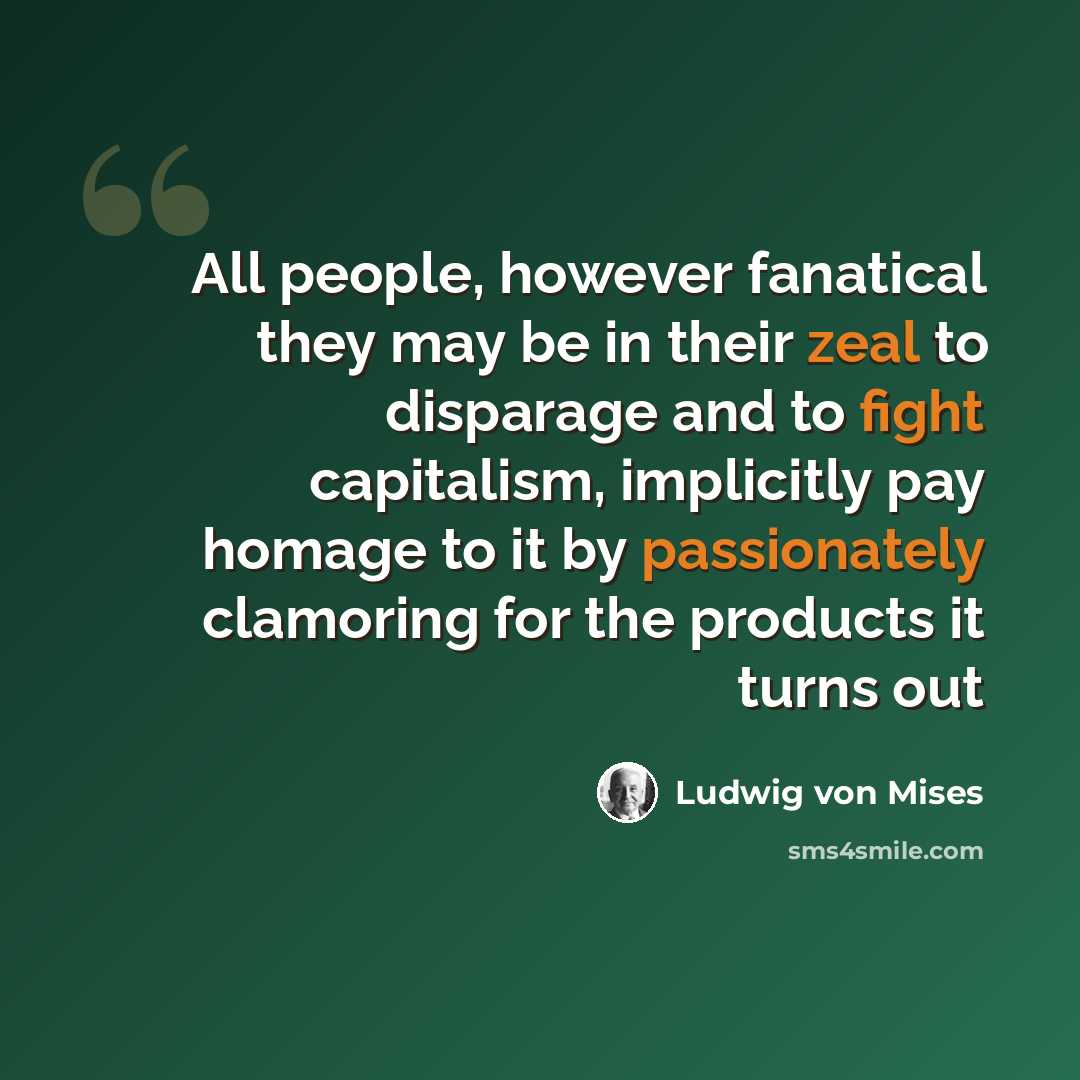 “All people, however fanatical they may be in their zeal to disparage and to fight capitalism, implicitly pay homage to it by passionately clamoring for the products it turns out” quote by Ludwig von Mises