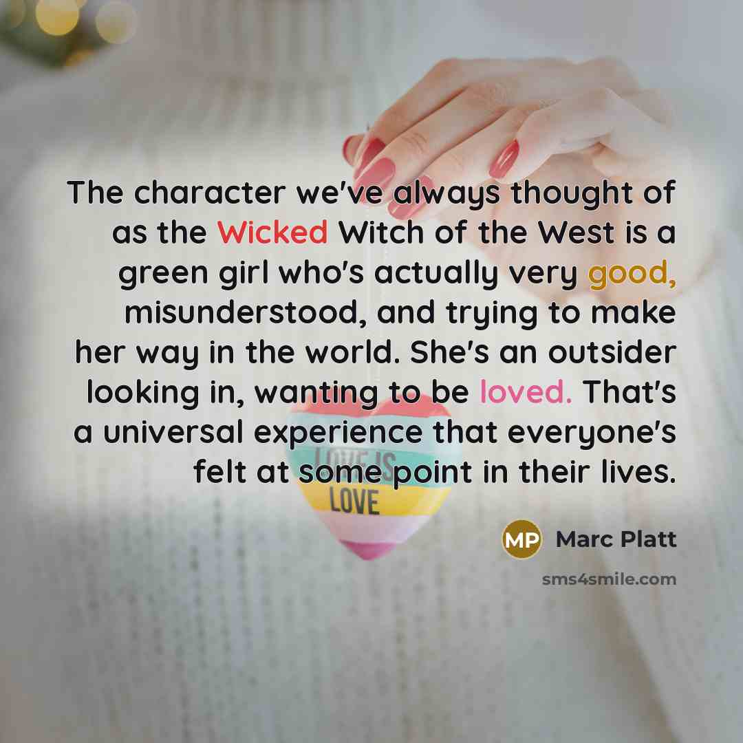 “The character we've always thought of as the Wicked Witch of the West is a green girl who's actually very good, misunderstood, and trying to make her way in the world. She's an outsider looking in, wanting to be loved. That's a universal experience that everyone's felt at some point in their lives.” quote by Marc Platt