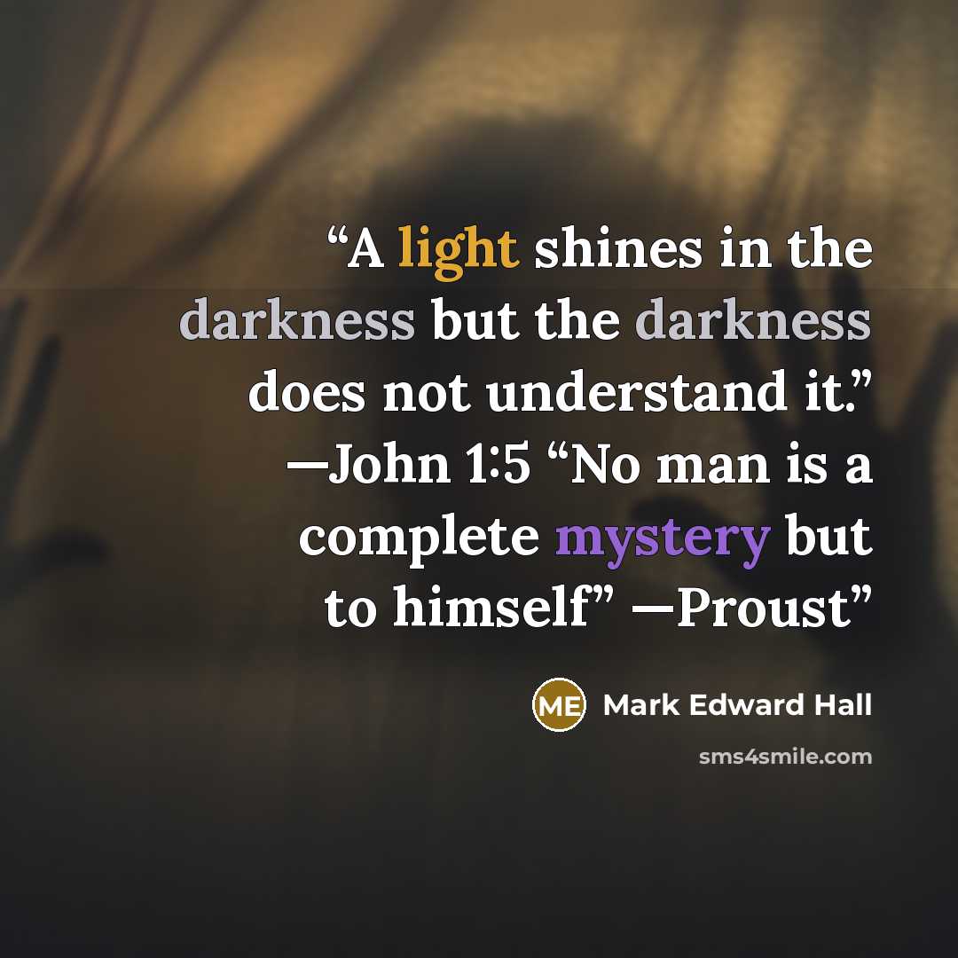 “A light shines in the darkness but the darkness does not understand it.” —John 1:5 “No man is a complete mystery but to himself” —Proust” quote by Mark Edward Hall