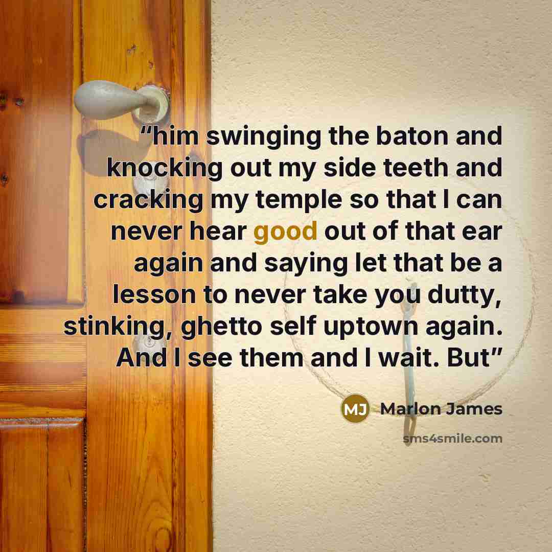 “him swinging the baton and knocking out my side teeth and cracking my temple so that I can never hear good out of that ear again and saying let that be a lesson to never take you dutty, stinking, ghetto self uptown again. And I see them and I wait. But” quote by Marlon James