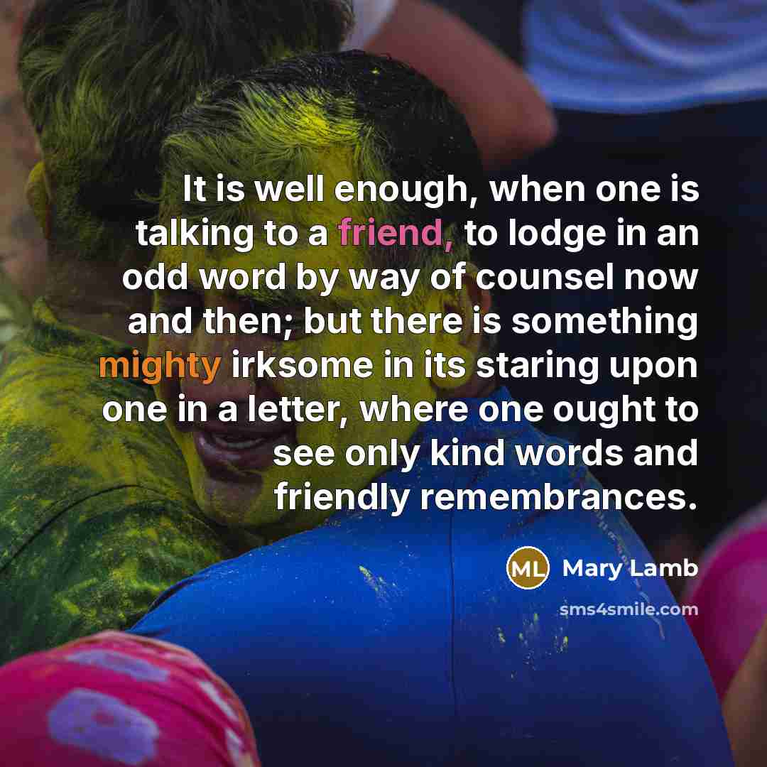 “It is well enough, when one is talking to a friend, to lodge in an odd word by way of counsel now and then; but there is something mighty irksome in its staring upon one in a letter, where one ought to see only kind words and friendly remembrances.” quote by Mary Lamb