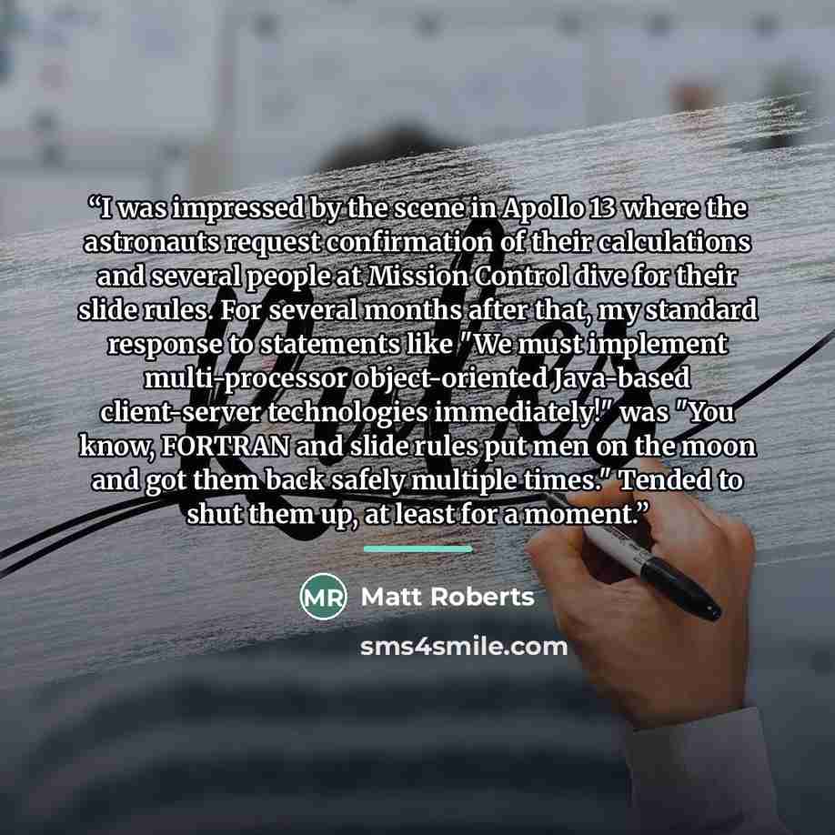 “I was impressed by the scene in Apollo 13 where the astronauts request confirmation of their calculations and several people at Mission Control dive for their slide rules. For several months after that, my standard response to statements like "We must implement multi-processor object-oriented…” quote by Matt Roberts