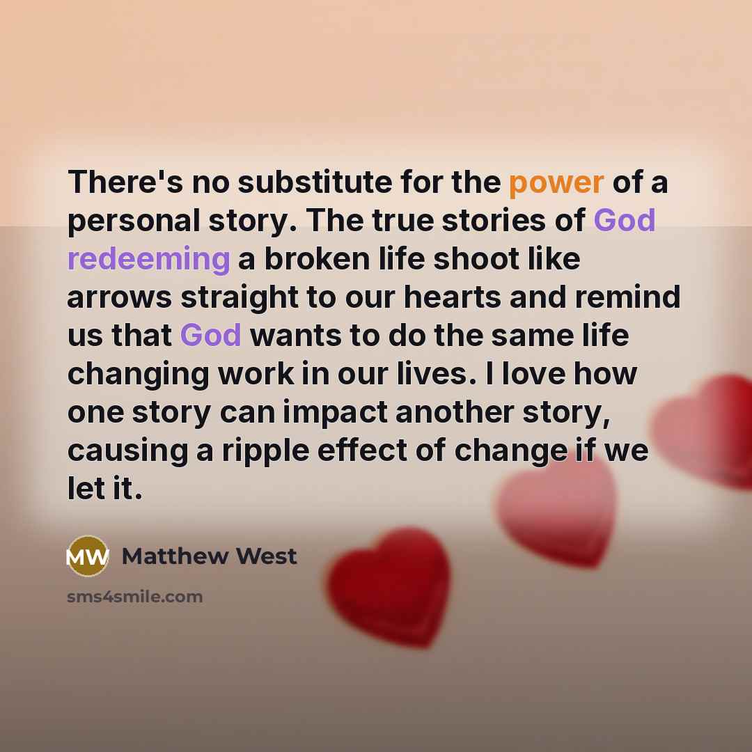 “There's no substitute for the power of a personal story. The true stories of God redeeming a broken life shoot like arrows straight to our hearts and remind us that God wants to do the same life changing work in our lives. I love how one story can impact another story, causing a ripple effect of…” quote by Matthew West