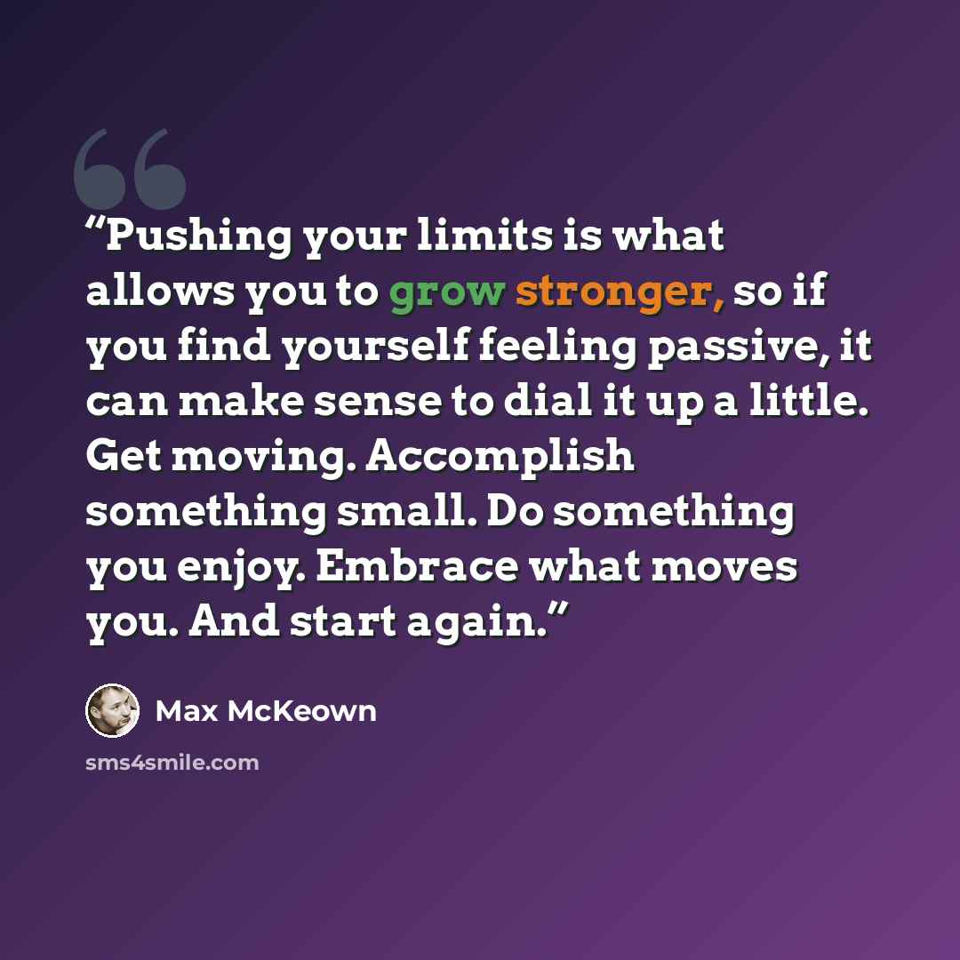 “Pushing your limits is what allows you to grow stronger, so if you find yourself feeling passive, it can make sense to dial it up a little. Get moving. Accomplish something small. Do something you enjoy. Embrace what moves you. And start again.” quote by Max McKeown