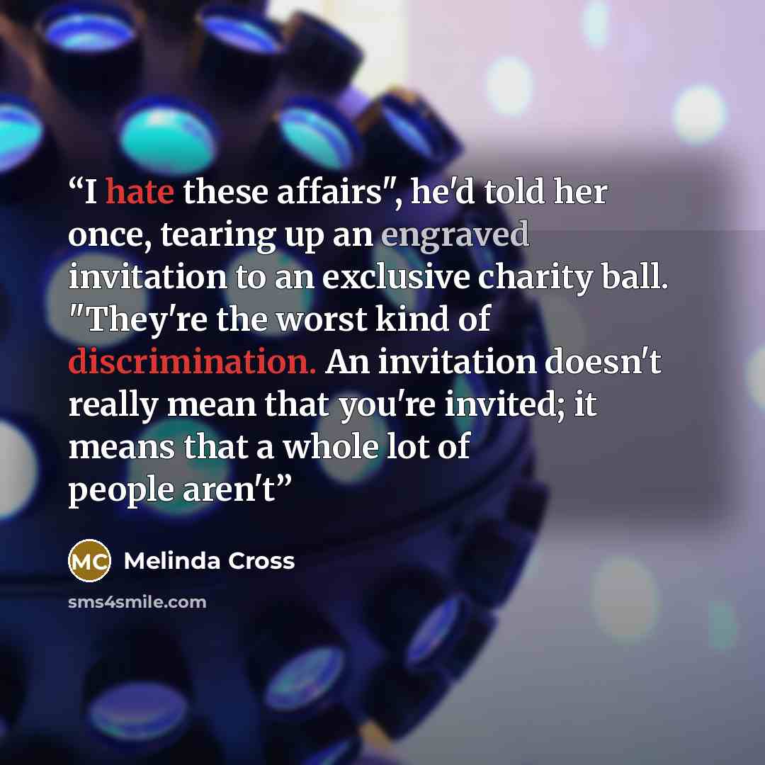 “I hate these affairs", he'd told her once, tearing up an engraved invitation to an exclusive charity ball. "They're the worst kind of discrimination. An invitation doesn't really mean that you're invited; it means that a whole lot of people aren't” quote by Melinda Cross
