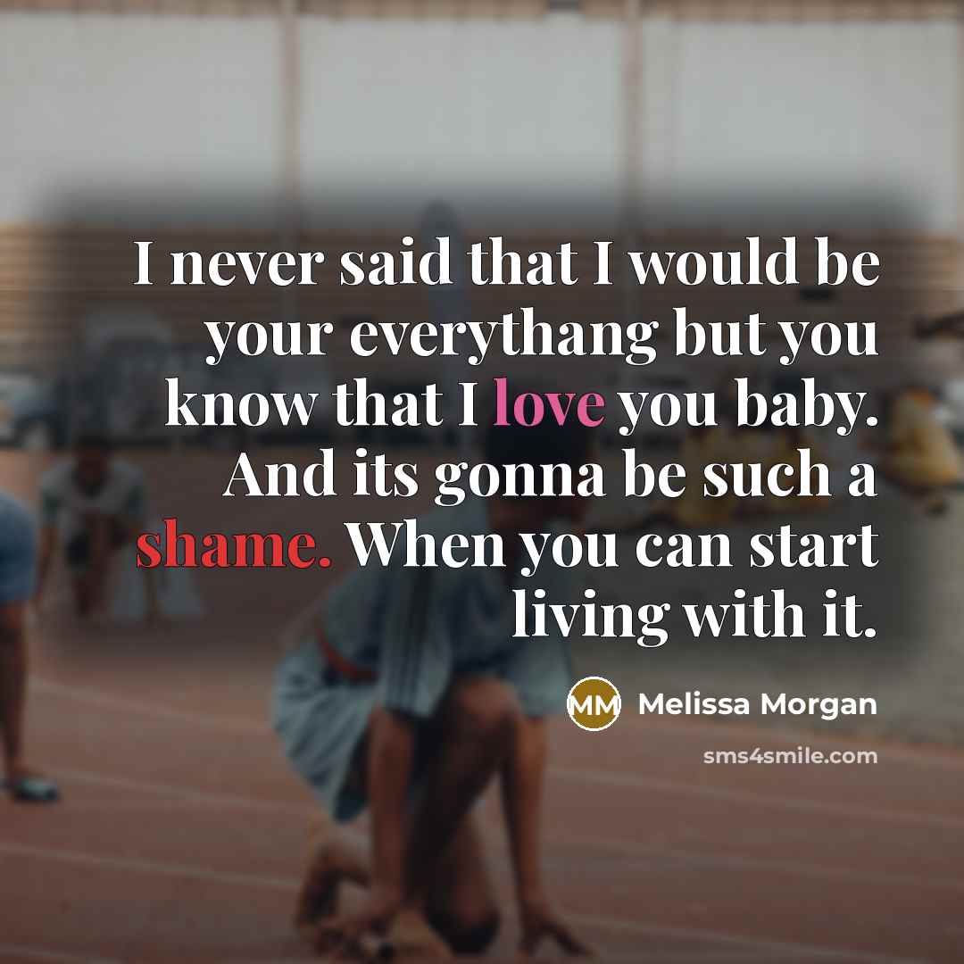 “I never said that I would be your everythang but you know that I love you baby. And its gonna be such a shame. When you can start living with it.” quote by Melissa Morgan