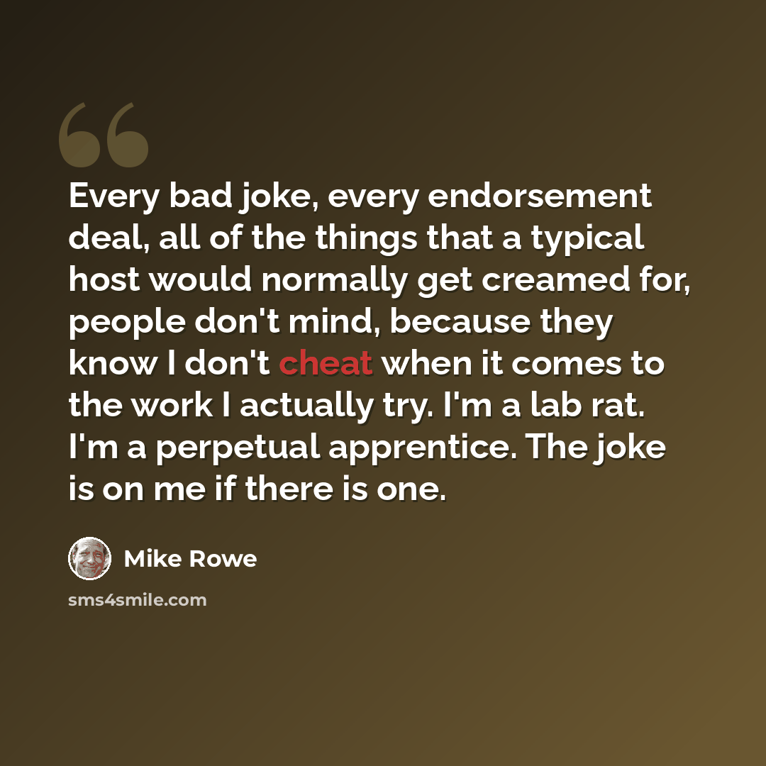 “Every bad joke, every endorsement deal, all of the things that a typical host would normally get creamed for, people don't mind, because they know I don't cheat when it comes to the work I actually try. I'm a lab rat. I'm a perpetual apprentice. The joke is on me if there is one.” quote by Mike Rowe