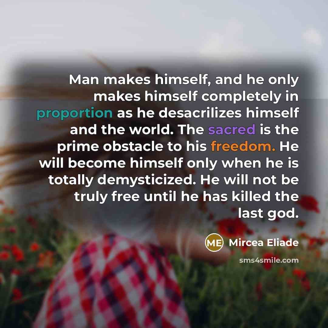 “Man makes himself, and he only makes himself completely in proportion as he desacrilizes himself and the world. The sacred is the prime obstacle to his freedom. He will become himself only when he is totally demysticized. He will not be truly free until he has killed the last god.” quote by Mircea Eliade