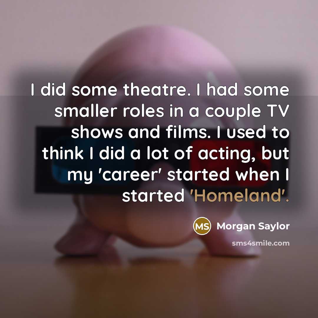 “I did some theatre. I had some smaller roles in a couple TV shows and films. I used to think I did a lot of acting, but my 'career' started when I started 'Homeland'.” quote by Morgan Saylor
