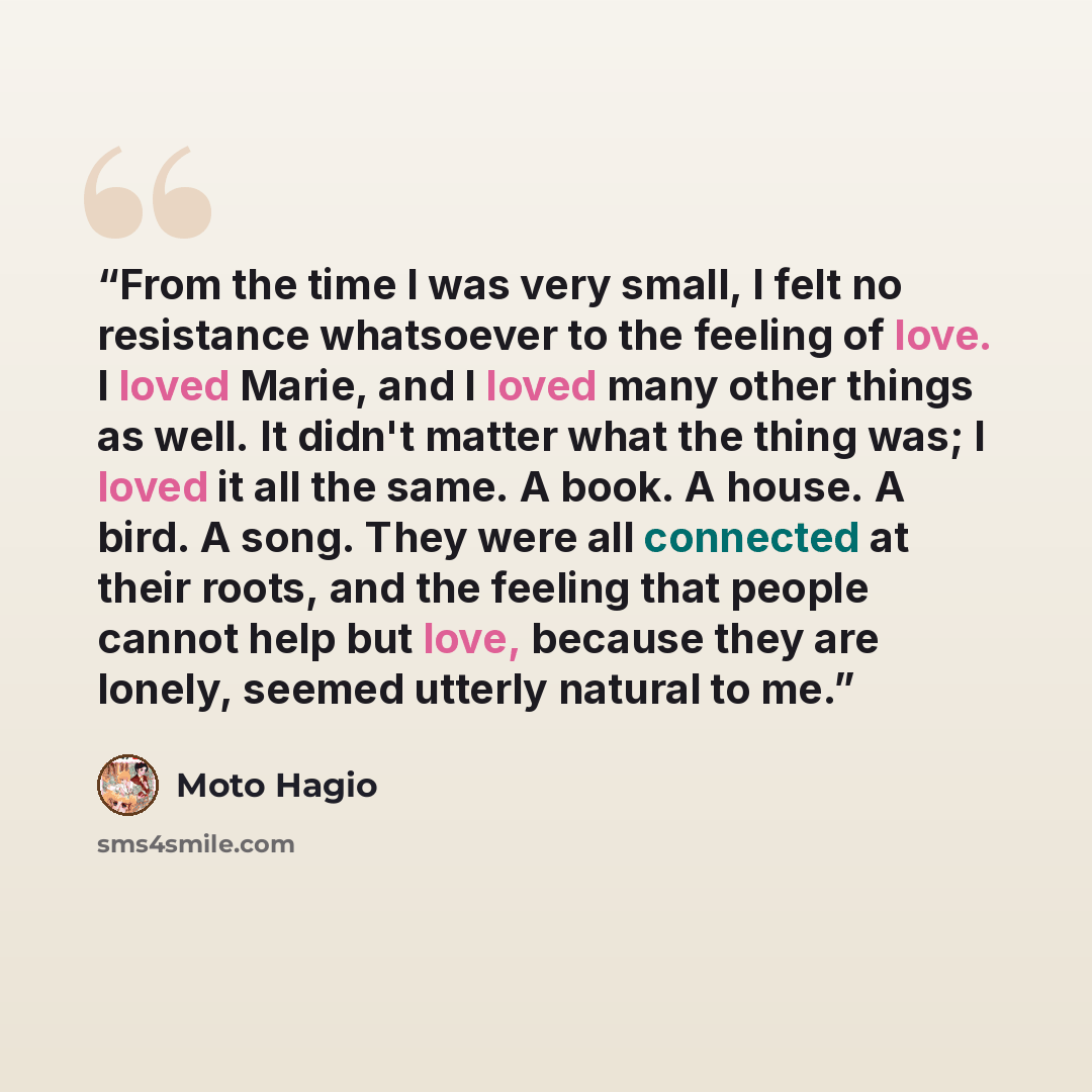 “From the time I was very small, I felt no resistance whatsoever to the feeling of love. I loved Marie, and I loved many other things as well. It didn't matter what the thing was; I loved it all the same. A book. A house. A bird. A song. They were all connected at their roots, and the feeling that…” quote by Moto Hagio