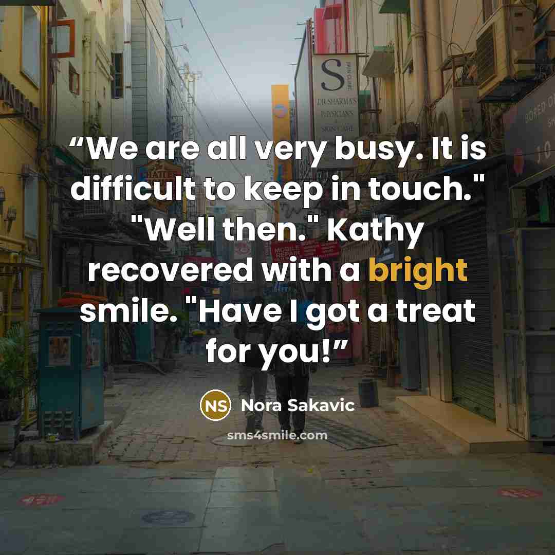 “We are all very busy. It is difficult to keep in touch." "Well then." Kathy recovered with a bright smile. "Have I got a treat for you!” quote by Nora Sakavic