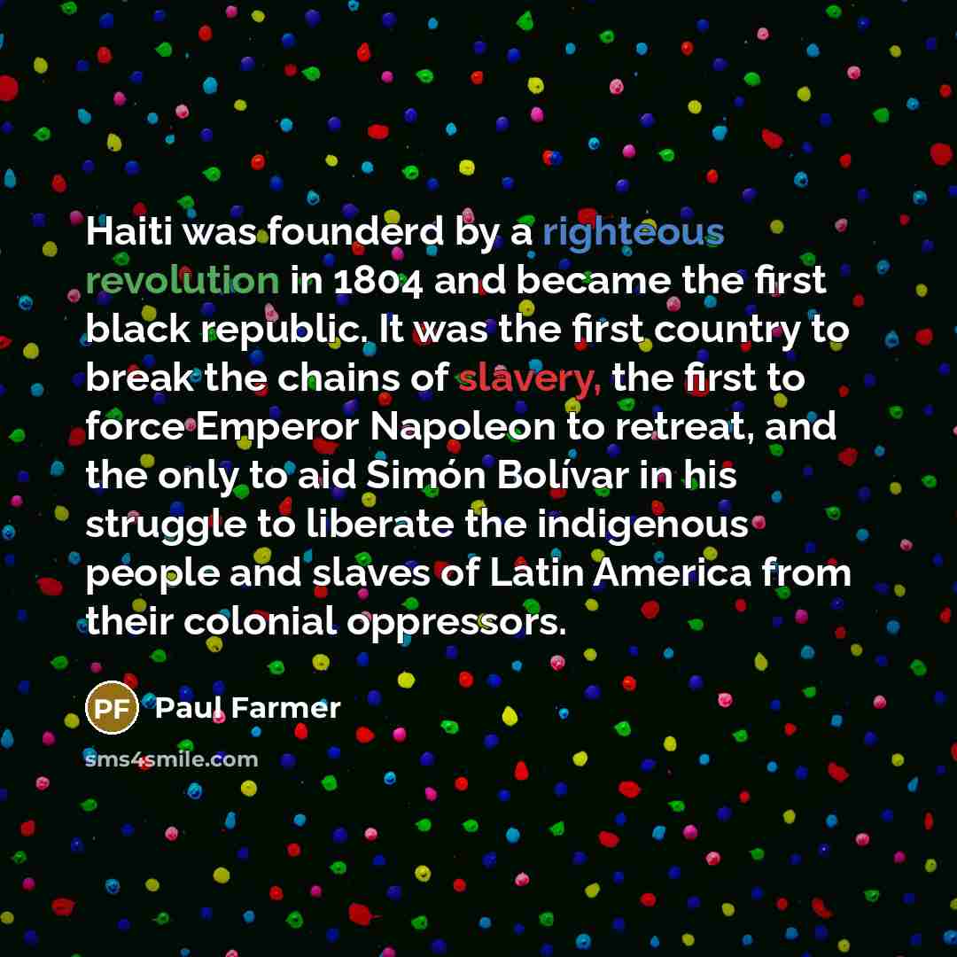“Haiti was founderd by a righteous revolution in 1804 and became the first black republic. It was the first country to break the chains of slavery, the first to force Emperor Napoleon to retreat, and the only to aid Simón Bolívar in his struggle to liberate the indigenous people and slaves of Latin…” quote by Paul Farmer