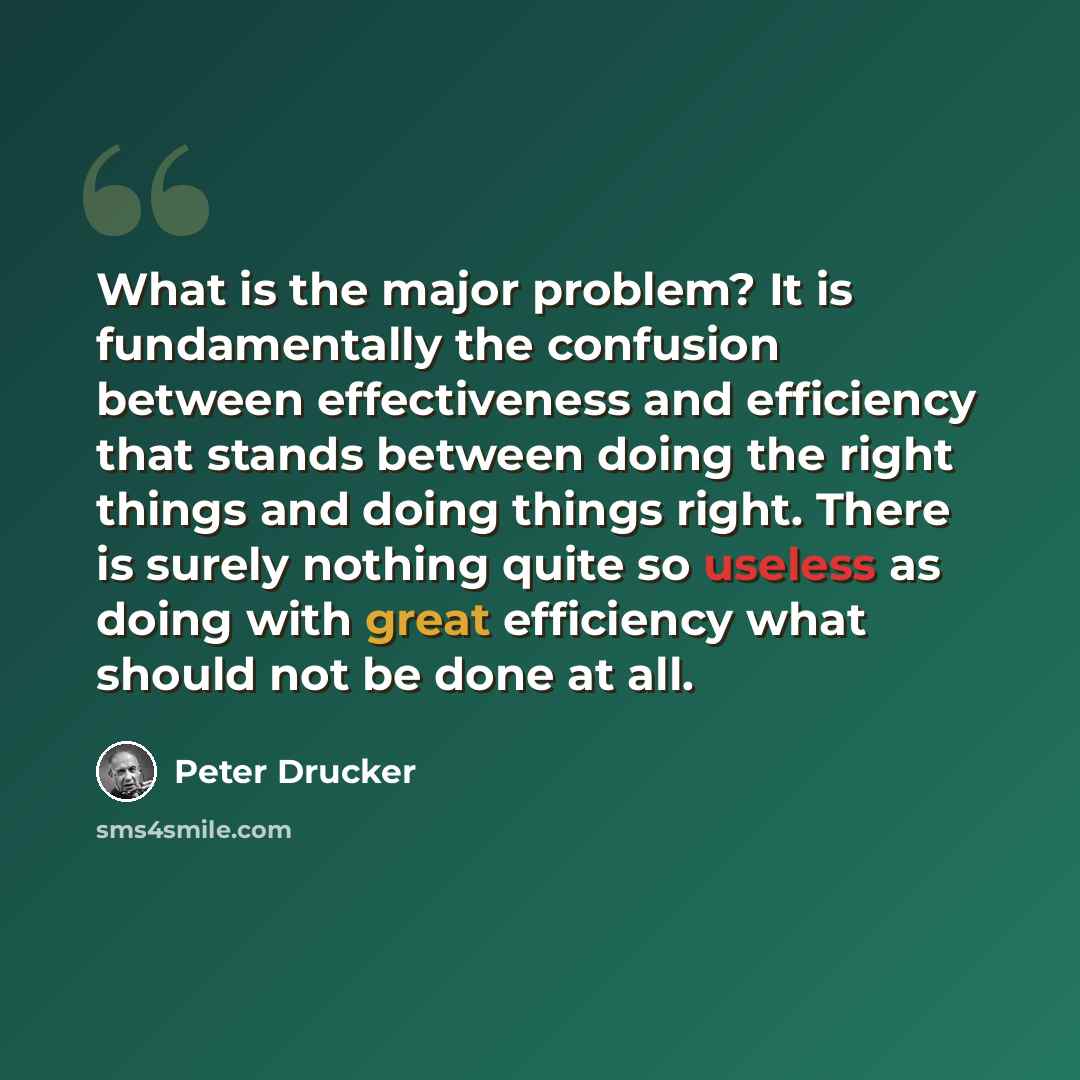 “What is the major problem? It is fundamentally the confusion between effectiveness and efficiency that stands between doing the right things and doing things right. There is surely nothing quite so useless as doing with great efficiency what should not be done at all.” quote by Peter Drucker