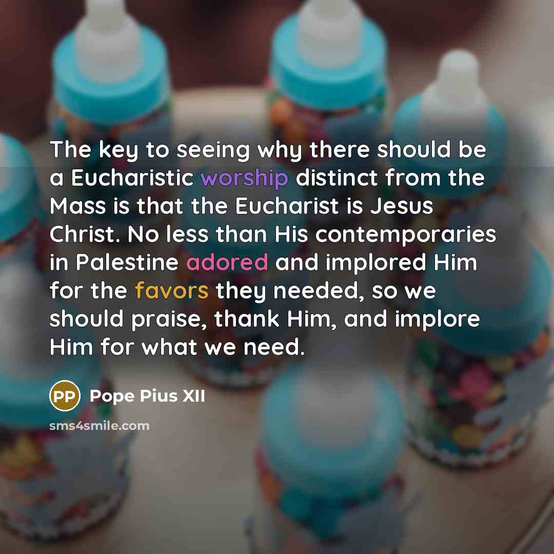 “The key to seeing why there should be a Eucharistic worship distinct from the Mass is that the Eucharist is Jesus Christ. No less than His contemporaries in Palestine adored and implored Him for the favors they needed, so we should praise, thank Him, and implore Him for what we need.” quote by Pope Pius XII