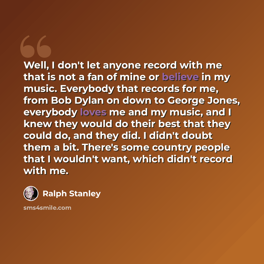 “Well, I don't let anyone record with me that is not a fan of mine or believe in my music. Everybody that records for me, from Bob Dylan on down to George Jones, everybody loves me and my music, and I knew they would do their best that they could do, and they did. I didn't doubt them a bit. There's…” quote by Ralph Stanley