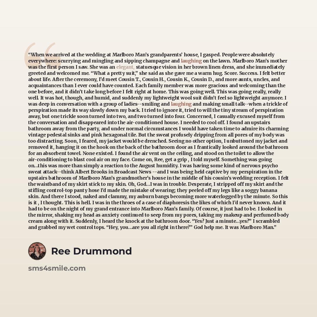 “When we arrived at the wedding at Marlboro Man’s grandparents’ house, I gasped. People were absolutely everywhere: scurrying and mingling and sipping champagne and laughing on the lawn. Marlboro Man’s mother was the first person I saw. She was an elegant, statuesque vision in her brown linen…” quote by Ree Drummond