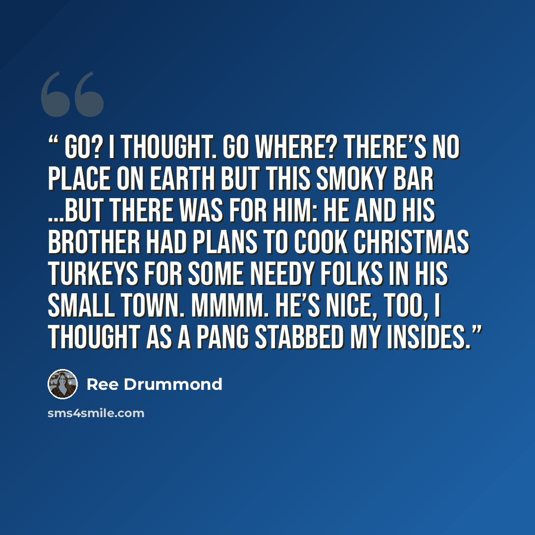 “Go? I thought. Go where? There’s no place on earth but this smoky bar …But there was for him: he and his brother had plans to cook Christmas turkeys for some needy folks in his small town. Mmmm. He’s nice, too, I thought as a pang stabbed my insides.” quote by Ree Drummond