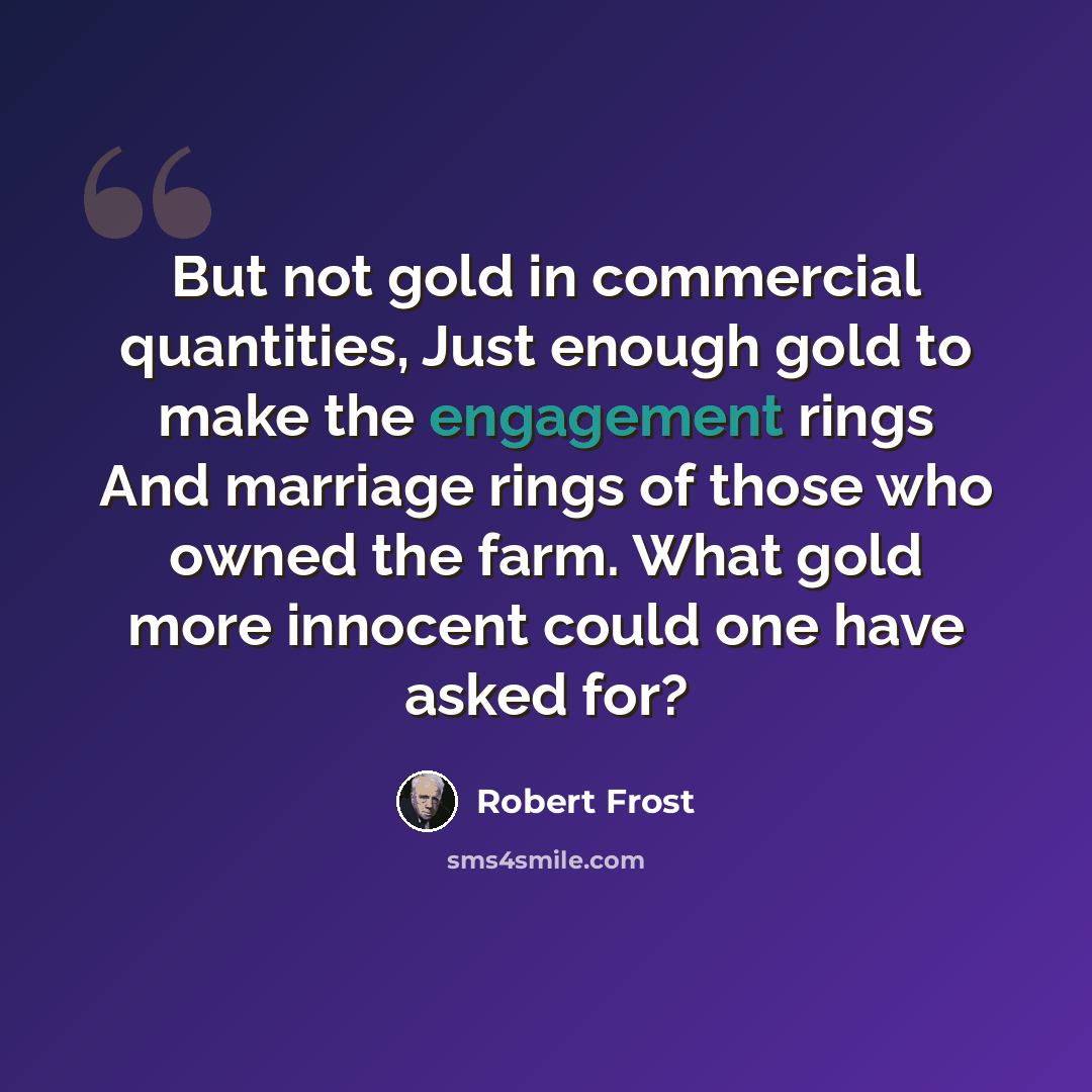 “But not gold in commercial quantities, Just enough gold to make the engagement rings And marriage rings of those who owned the farm. What gold more innocent could one have asked for?” quote by Robert Frost
